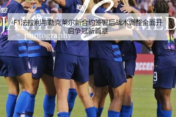 F1法拉利与勒克莱尔新合约签署后战术调整全面开启争冠新篇章