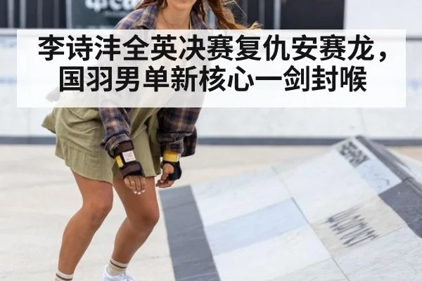 李诗沣全英决赛复仇安赛龙，国羽男单新核心一剑封喉